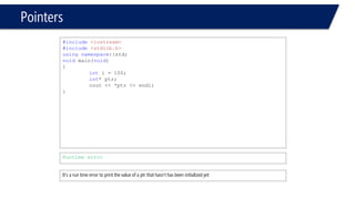 Pointers 
#include<iostream> 
#include<stdlib.h> 
usingnamespace::std; 
voidmain(void) 
{ 
inti = 100; 
int* ptr; 
cout << *ptr << endl; 
} 
Runtime error 
It’s a run time error to print the value of a ptr that hasn’t has been initialized yet  