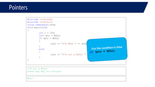 Pointers 
#include<iostream> 
#include<stdlib.h> 
usingnamespace::std; 
voidmain(void) 
{ 
inti = 100; 
int* ptr = NULL; 
if(ptr = NULL) 
{ 
cout << "I'm NULL "<< endl; 
} 
else 
{ 
cout << "I'm not a NULL! "<< endl; 
} 
} 
I'm not a NULL! 
Press any key to continue 
Why?  