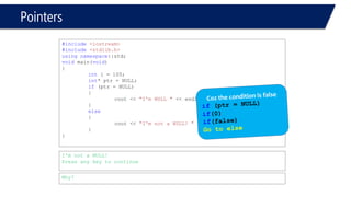 Pointers 
#include<iostream> 
#include<stdlib.h> 
usingnamespace::std; 
voidmain(void) 
{ 
inti = 100; 
int* ptr = NULL; 
if(ptr = NULL) 
{ 
cout << "I'm NULL "<< endl; 
} 
else 
{ 
cout << "I'm not a NULL! "<< endl; 
} 
} 
I'm not a NULL! 
Press any key to continue 
Why?  