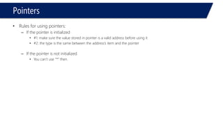 Pointers 
•Rules for using pointers: 
–If the pointer is initialized 
•#1: make sure the value stored in pointer is a valid address before using it 
•#2: the type is the same between the address’s item and the pointer 
–If the pointer is not initialized 
•You can’t use “*” then.  