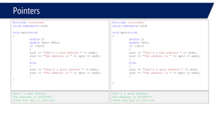 Pointers 
#include<iostream> 
usingnamespace::std; 
voidmain(void) 
{ 
doublei; 
double*ptr= NULL; 
if(!ptr) 
{ 
cout << “That's a bad address "<< endl; 
cout << "The address is "<< &ptr << endl; 
} 
else 
{ 
cout << "That's a good address "<< endl; 
cout << "The address is "<< &ptr << endl; 
} 
} 
That's a bad address 
The address is 0020F0F4 
Press any key to continue 
#include<iostream> 
usingnamespace::std; 
voidmain(void) 
{ 
doublei; 
double*ptr; 
if(!ptr) 
{ 
cout << “That's a bad address "<< endl; 
cout << "The address is "<< &ptr << endl; 
} 
else 
{ 
cout << "That's a good address "<< endl; 
cout << "The address is "<< &ptr << endl; 
} 
} 
That's a good address 
The address is 0018EF74 
Press any key to continue  