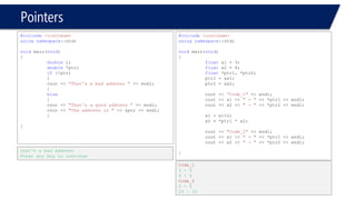 Pointers 
#include<iostream> 
usingnamespace::std; 
voidmain(void) 
{ 
doublei; 
double*ptr; 
if(!ptr) 
{ 
cout << “That's a bad address "<< endl; 
} 
else 
{ 
cout << "That's a good address "<< endl; 
cout << "The address is "<< &ptr << endl; 
} 
} 
that's a bad address 
Press any key to continue 
#include<iostream> 
usingnamespace::std; 
voidmain(void) 
{ 
floatx1 = 3; 
floatx2 = 4; 
float*ptr1, *ptr2; 
ptr1 = &x1; 
ptr2 = &x2; 
cout << “Code_1"<< endl; 
cout << x1 << " -"<< *ptr1 << endl; 
cout << x2 << " -"<< *ptr2 << endl; 
x1 = x1+2; 
x2 = *ptr1 * x2; 
cout << "Code_2"<< endl; 
cout << x1 << " -"<< *ptr1 << endl; 
cout << x2 << " -"<< *ptr2 << endl; 
} 
Code_1 
3 -3 
4 -4 
Code_2 
5 -5 
20 –20  