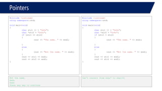 Pointers 
#include<iostream> 
usingnamespace::std; 
voidmain(void) 
{ 
charstr1 [] = "GoGo1"; 
char*str2 = "GoGo2"; 
if(str1 == str2) 
{ 
cout << "The same. "<< endl; 
} 
else 
{ 
cout << "Not the same. "<< endl; 
} 
cout << str1 << endl; 
cout << str2 << endl; 
} 
Not the same. 
GoGo1 
GoGo2 
Press any key to continue 
#include<iostream> 
usingnamespace::std; 
voidmain(void) 
{ 
charstr1 [] = "GoGo1"; 
char*str2 = "GoGo2"; 
if(str1 = str2) 
{ 
cout << "The same. "<< endl; 
} 
else 
{ 
cout << "Not the same. "<< endl; 
} 
cout << str1 << endl; 
cout << str2 << endl; 
} 
Can’t convert from char* to char[5]  