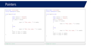 Pointers 
#include<iostream> 
usingnamespace::std; 
voidmain(void) 
{ 
charstr1[] = "GoGo1"; 
charstr2[] = "GoGo2"; 
if(str1 = str2) 
{ 
cout << "The same. "<< endl; 
} 
else 
{ 
cout << "Not the same. "<< endl; 
} 
cout << str1 << endl; 
cout << str2 << endl; 
} 
Compiler error 
#include<iostream> 
usingnamespace::std; 
voidmain(void) 
{ 
charstr1[] = "GoGo1"; 
charstr2[] = "GoGo2"; 
str1 = "sdsd"; 
if(str1 == str2) 
{ 
cout << "The same. "<< endl; 
} 
else 
{ 
cout << "Not the same. "<< endl; 
} 
cout << str1 << endl; 
cout << str2 << endl; 
} 
Compiler error  