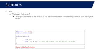 References 
•Alias 
–What does that means? 
•Creating another name for the variable, so that the Alias refers to the same memory address as does the original variable 
#include<iostream> 
usingnamespace::std; 
voidmain(void) 
{ 
floatfoo; 
float&bar = foo; // must be initialized at definition time 
} 
Must be initialized at definition time  