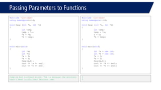 Passing Parameters to Functions 
#include<iostream> 
usingnamespace::std; 
voidSwap (int*a, int*b) 
{ 
inttemp; 
temp = *a; 
*a = *b; 
*b = temp; 
} 
voidmain(void) 
{ 
int*a = newint; 
int*b = newint; 
*a = 3; 
*b = 5; 
cout << "Before Swap:"<< endl; 
cout << "a is = "<< *a << endl; 
cout << "b is = "<< *b << endl; 
Swap(a,b); 
cout << "After Swap:"<< endl; 
cout << "a becomes = "<< *a << endl; 
cout << "b becomes = "<< *b << endl; 
} 
Before Swap: 
a is = 3 
b is = 5 
After Swap: 
a becomes = 5 
b becomes = 3 
#include<iostream> 
usingnamespace::std; 
voidSwap (int*a, int*b) 
{ 
inttemp; 
temp = *a; 
*a = *b; 
*b = temp; 
} 
voidmain(void) 
{ 
int*a = newint; 
int*b = newint; 
*a = 3; 
*b = 5; 
Swap(&a,&b); 
cout << *a << endl; 
cout << *b << endl; 
} 
Compiler error Can’t convert **int to *int  