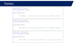 Pointers 
•Pointer variable contain an “address” rather than a data “value” 
#include<iostream> 
usingnamespace::std; 
voidmain(void) 
{ 
int*ptr; // initialize a pointer to an integer object 
} 
#include<iostream> 
usingnamespace::std; 
voidmain(void) 
{ 
float*ptr; // initialize a pointer to an float object 
}  
