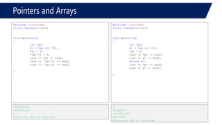 Pointers and Arrays 
#include<iostream> 
usingnamespace::std; 
voidmain(void) 
{ 
int*p1; 
p1 = newint[5]; 
*p1 = 2; 
cout << *p1 << endl; 
cout << p1 << endl; 
deletep1; 
cout << *p1 << endl; 
cout << p1 << endl; 
*p1 = 3; 
// Re-allocating without new!!!!!, it works!!! 
cout << *p1 << endl; 
cout << p1 << endl; 
} 
2 
00061848 
-572662307 
00061848 
3 
00061848  