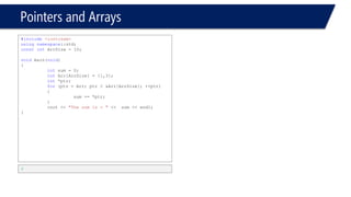 Pointers and Arrays 
#include<iostream> 
usingnamespace::std; 
constintArrSize = 10; 
voidmain(void) 
{ 
intsum = 0; 
intArr[ArrSize] = {1,3}; 
int* ptr = Arr; 
inti = 2; 
cout << ptr[1] << endl; 
cout << ptr[2] << endl; 
} 
3 
0 
Press any key to continue 
#include<iostream> 
usingnamespace::std; 
constintArrSize = 10; 
voidmain(void) 
{ 
intArr[10]; 
for(inti = 0; i< 10; i++) 
{ 
Arr[i] = i; 
} 
int* p = Arr; 
cout << *p << endl; 
cout << *p+1 << endl; 
cout << *p++ << endl; 
cout << *++p << endl; 
cout << *(p+1) << endl; 
cout << *(p+5) << endl; 
} 
0 
1 
0 
2 
3 
7  
