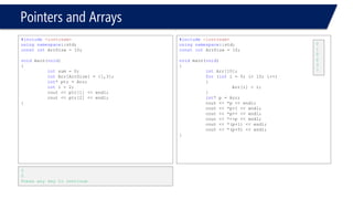 Pointers and Arrays 
#include<iostream> 
usingnamespace::std; 
constintArrSize = 10; 
voidmain(void) 
{ 
intArr[10]; 
int*Iter = &Arr[0]; 
int*Iter_End = &Arr[10]; 
inti = 0; 
while(Iter!= Iter_End) 
{ 
cout << "We're in elemet #"<< i 
<< ", with value = "<< *Iter << endl; 
++Iter; 
i++; 
} 
} 
We're in elemet #0, with value = 2429382 
We're in elemet #1, with value = 1371168 
We're in elemet #2, with value = 1518572499 
We're in elemet #3, with value = 1 
We're in elemet #4, with value = 3336456 
We're in elemet #5, with value = 1371200 
We're in elemet #6, with value = 2430657 
We're in elemet #7, with value = 1371888 
We're in elemet #8, with value = 1371336 
We're in elemet #9, with value = 3336456 
#include<iostream> 
usingnamespace::std; 
constintArrSize = 10; 
voidmain(void) 
{ 
intArr[10] = {}; 
int*Iter = &Arr[0]; 
int*Iter_End = &Arr[10]; 
inti = 0; 
while(Iter!= Iter_End) 
{ 
cout << "We're in elemet #"<< i 
<< ", with value = "<< *Iter << endl; 
++Iter; 
i++; 
} 
} 
We're in elemet #0, with value = 0 
We're in elemet #1, with value = 0 
We're in elemet #2, with value = 0 
We're in elemet #3, with value = 0 
We're in elemet #4, with value = 0 
We're in elemet #5, with value = 0 
We're in elemet #6, with value = 0 
We're in elemet #7, with value = 0 
We're in elemet #8, with value = 0 
We're in elemet #9, with value = 0  