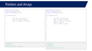 Pointers and Arrays 
#include<iostream> 
usingnamespace::std; 
constintArrSize = 10; 
voidmain(void) 
{ 
int*ptr = newint[6]; 
cout << *ptr << endl; 
cout << *(ptr+3) << endl; 
delete[] ptr; 
cout << *ptr << endl; 
} 
-842150451 
-842150451 
-572662307 
Press any key to continue 
#include<iostream> 
usingnamespace::std; 
constintArrSize = 10; 
voidmain(void) 
{ 
int*ptr = newint[]; 
cout << *ptr << endl; 
cout << *(ptr+3) << endl; 
deleteptr []; 
cout << *ptr << endl; 
} 
Compiler error The syntax for deleting isdelete[] ptr;  