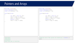 Pointers and Arrays 
#include<iostream> 
usingnamespace::std; 
constintArrSize = 10; 
voidmain(void) 
{ 
float* pArr; 
intLength; 
cin >> Length;// 5 
pArr = newfloat[Length]; 
for(inti= 0; i < Length; i++ ) 
{ 
pArr[i] = i; 
} 
cout << "The array is: "<< endl; 
for(inti= 0; i < Length; i++ ) 
{ 
cout << pArr[i] << endl; 
} 
} 
5 
The array is: 
0 
1 
2 
3 
4 
#include<iostream> 
usingnamespace::std; 
constintArrSize = 10; 
voidmain(void) 
{ 
float* pArr; 
intLength; 
cin >> Length;// 5 
pArr = newfloat[Length]; 
for(float i= 0; i < Length; i++ ) 
{ 
pArr[i] = i; 
} 
cout << "The array is: "<< endl; 
for(inti= 0; i < Length; i++ ) 
{ 
cout << pArr[i] << endl; 
} 
} 
Compiler error 
Counter must be an integral type 
0 –0x000441C40 
2 –0x000441C48 
3 –0x000441C50 
4 –0x000441C58  