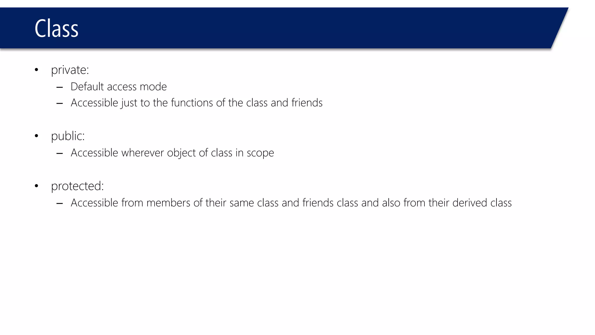 Class 
•private: 
–Default access mode 
–Accessible just to the functions of the class and friends 
•public: 
–Accessible wherever object of class in scope 
•protected: 
–Accessible from members of their same class and friends class and also from their derived class  