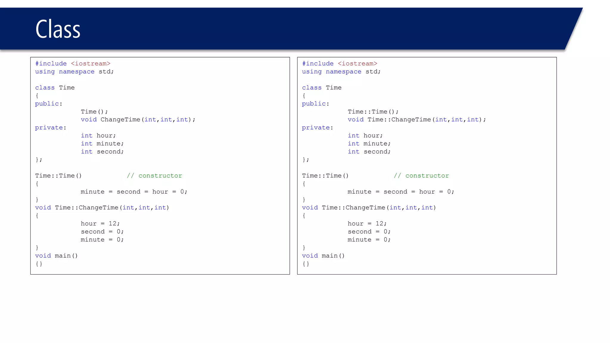 Class 
#include<iostream> 
usingnamespacestd; 
classTime 
{ 
public: 
Time(); 
voidChangeTime(int,int,int); 
private: 
inthour; 
intminute; 
intsecond; 
}; 
Time::Time()// constructor 
{ 
minute = second = hour = 0; 
} 
voidTime::ChangeTime(int,int,int) 
{ 
hour = 12; 
second = 0; 
minute = 0; 
} 
voidmain() 
{} 
#include<iostream> 
usingnamespacestd; 
classTime 
{ 
public: 
Time::Time(); 
voidTime::ChangeTime(int,int,int); 
private: 
inthour; 
intminute; 
intsecond; 
}; 
Time::Time()// constructor 
{ 
minute = second = hour = 0; 
} 
voidTime::ChangeTime(int,int,int) 
{ 
hour = 12; 
second = 0; 
minute = 0; 
} 
voidmain() 
{}  