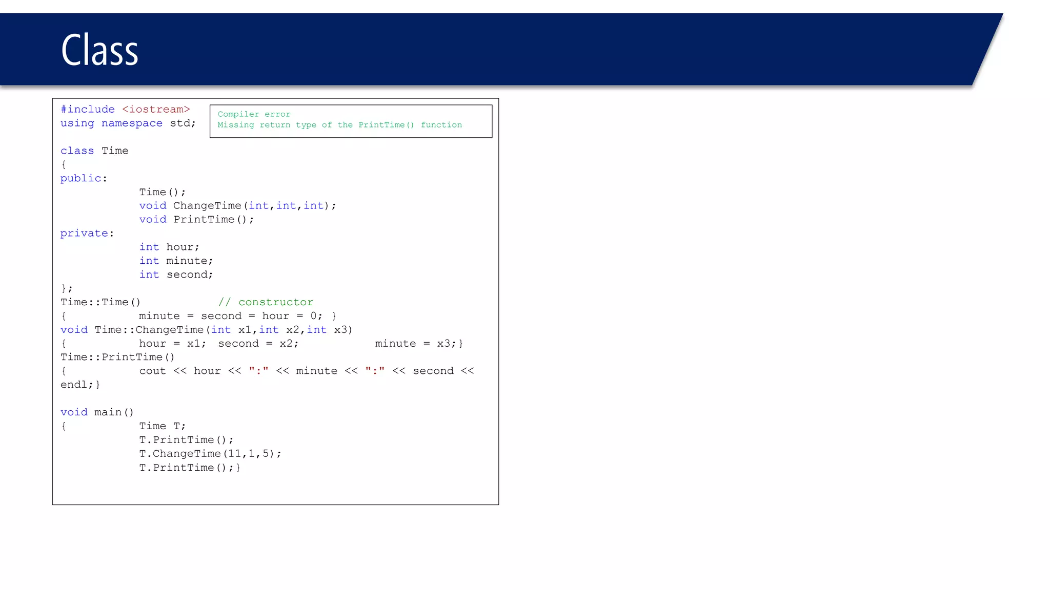 Class 
#include<iostream> 
usingnamespacestd; 
classTime 
{ 
public: 
Time(); 
voidChangeTime(int,int,int); 
voidPrintTime(); 
private: 
inthour; 
intminute; 
intsecond; 
}; 
Time::Time()// constructor 
{minute = second = hour = 0; } 
voidTime::ChangeTime(intx1,intx2,intx3) 
{hour = x1; second = x2; minute = x3;} 
Time::PrintTime() 
{cout << hour << ":"<< minute << ":"<< second << endl;} 
voidmain() 
{Time T; 
T.PrintTime(); 
T.ChangeTime(11,1,5); 
T.PrintTime();} 
Compiler error 
Missing return type of the PrintTime() function  