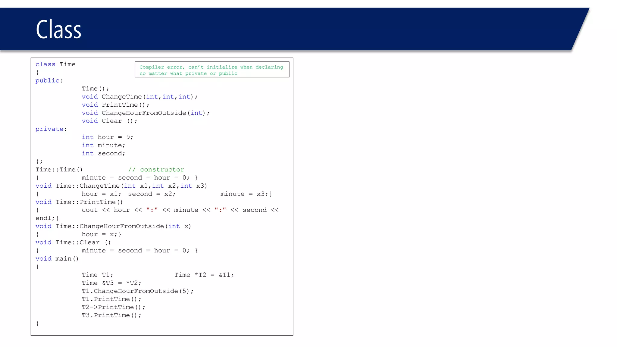 Class 
classTime 
{ 
public: 
Time(); 
voidChangeTime(int,int,int); 
voidPrintTime(); 
voidChangeHourFromOutside(int); 
voidClear (); 
private: 
inthour = 9; 
intminute; 
intsecond; 
}; 
Time::Time()// constructor 
{minute = second = hour = 0; } 
voidTime::ChangeTime(intx1,intx2,intx3) 
{hour = x1; second = x2; minute = x3;} 
voidTime::PrintTime() 
{cout << hour << ":"<< minute << ":"<< second << endl;} 
voidTime::ChangeHourFromOutside(intx) 
{hour = x;} 
voidTime::Clear () 
{minute = second = hour = 0; } 
voidmain() 
{ 
Time T1;Time *T2 = &T1; Time &T3 = *T2; 
T1.ChangeHourFromOutside(5); 
T1.PrintTime(); 
T2->PrintTime(); 
T3.PrintTime(); 
} 
Compiler error, can’t initialize when declaring no matter what private or public  