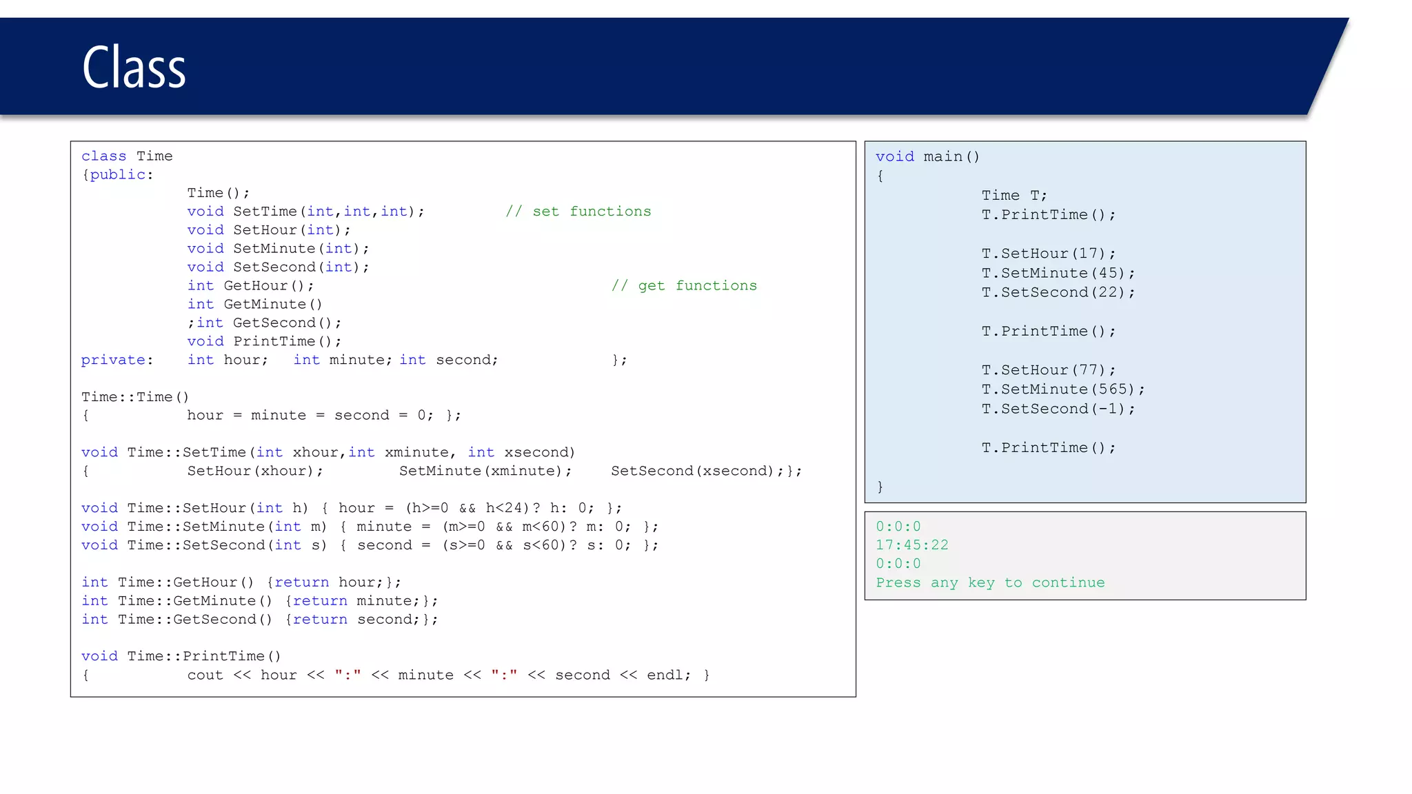 Class 
classTime 
{public: 
Time(); 
voidSetTime(int,int,int);// set functions 
voidSetHour(int); 
voidSetMinute(int); 
voidSetSecond(int); 
intGetHour();// get functions 
intGetMinute() 
;intGetSecond(); 
voidPrintTime(); 
private: inthour;intminute;intsecond; }; 
Time::Time() 
{hour = minute = second = 0; }; 
voidTime::SetTime(intxhour,intxminute, intxsecond) 
{SetHour(xhour);SetMinute(xminute);SetSecond(xsecond);}; 
voidTime::SetHour(inth) { hour = (h>=0 && h<24)? h: 0; }; 
voidTime::SetMinute(intm) { minute = (m>=0 && m<60)? m: 0; }; 
voidTime::SetSecond(ints) { second = (s>=0 && s<60)? s: 0; }; 
intTime::GetHour() {returnhour;}; 
intTime::GetMinute() {returnminute;}; 
intTime::GetSecond() {returnsecond;}; 
voidTime::PrintTime() 
{cout << hour << ":"<< minute << ":"<< second << endl; } 
voidmain() 
{ 
Time T; 
T.PrintTime(); 
T.SetHour(17); 
T.SetMinute(45); 
T.SetSecond(22); 
T.PrintTime(); 
T.SetHour(77); 
T.SetMinute(565); 
T.SetSecond(-1); 
T.PrintTime(); 
} 
0:0:0 
17:45:22 
0:0:0 
Press any key to continue  