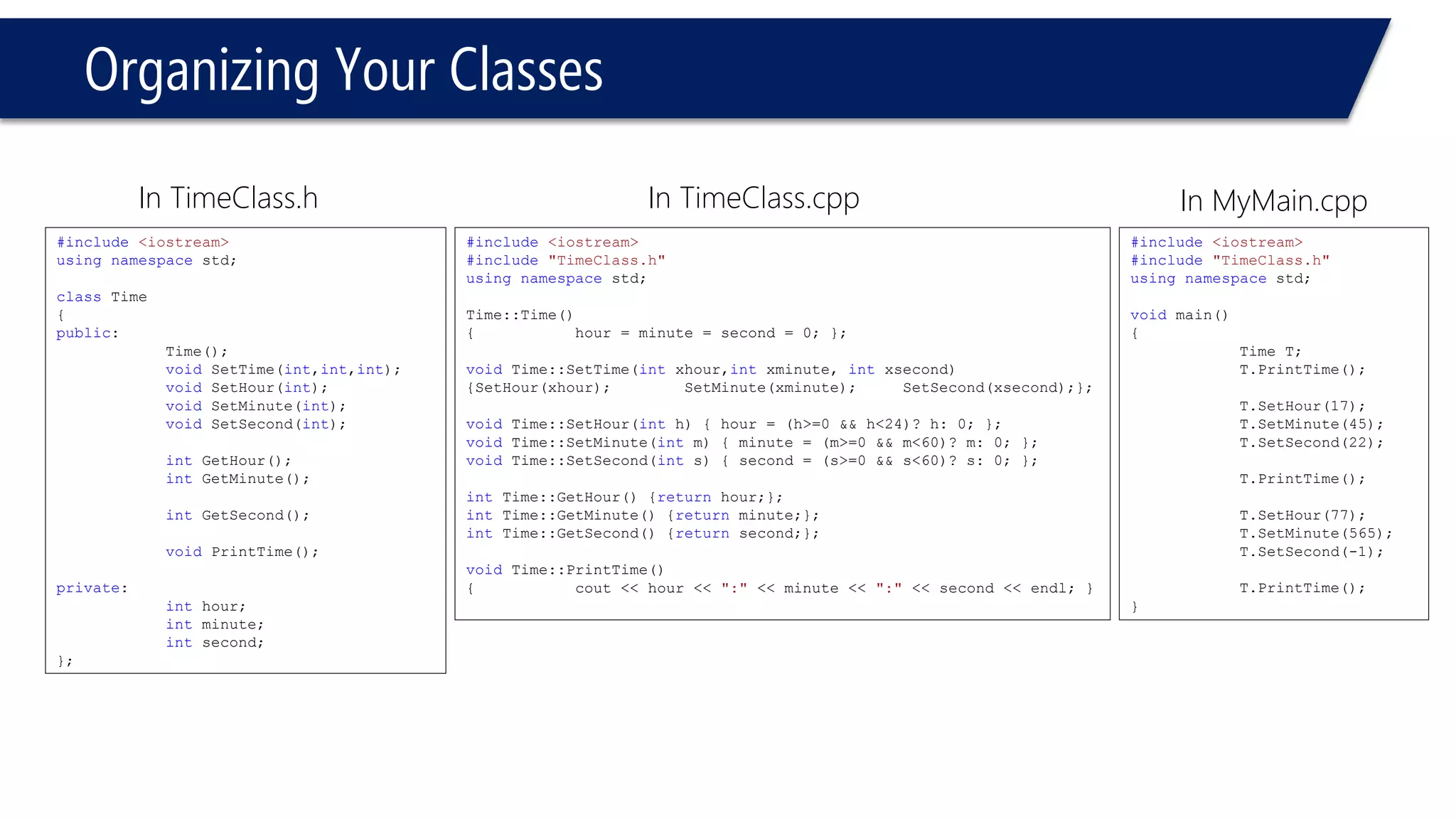 Organizing Your Classes 
In MyMain.cpp 
#include<iostream> 
#include"TimeClass.h" 
usingnamespacestd; 
voidmain() 
{ 
Time T; 
T.PrintTime(); 
T.SetHour(17); 
T.SetMinute(45); 
T.SetSecond(22); 
T.PrintTime(); 
T.SetHour(77); 
T.SetMinute(565); 
T.SetSecond(-1); 
T.PrintTime(); 
} 
#include<iostream> 
usingnamespacestd; 
classTime 
{ 
public: 
Time(); 
voidSetTime(int,int,int); 
voidSetHour(int); 
voidSetMinute(int); 
voidSetSecond(int); 
intGetHour(); 
intGetMinute(); 
intGetSecond(); 
voidPrintTime(); 
private: 
inthour; 
intminute; 
intsecond; 
}; 
In TimeClass.h 
#include<iostream> 
#include"TimeClass.h" 
usingnamespacestd; 
Time::Time() 
{hour = minute = second = 0; }; 
voidTime::SetTime(intxhour,intxminute, intxsecond) 
{SetHour(xhour);SetMinute(xminute);SetSecond(xsecond);}; 
voidTime::SetHour(inth) { hour = (h>=0 && h<24)? h: 0; }; 
voidTime::SetMinute(intm) { minute = (m>=0 && m<60)? m: 0; }; 
voidTime::SetSecond(ints) { second = (s>=0 && s<60)? s: 0; }; 
intTime::GetHour() {returnhour;}; 
intTime::GetMinute() {returnminute;}; 
intTime::GetSecond() {returnsecond;}; 
voidTime::PrintTime() 
{cout << hour << ":"<< minute << ":"<< second << endl; } 
In TimeClass.cpp  