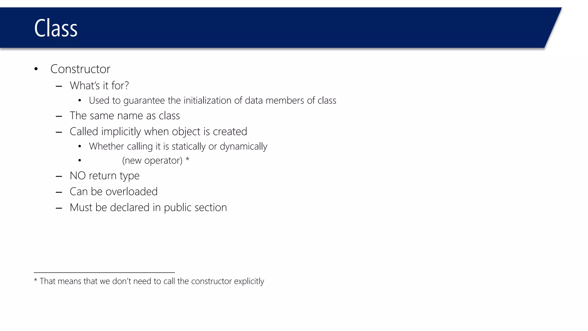 Class 
•Constructor 
–What’s it for? 
•Used to guarantee the initialization of data members of class 
–The same name as class 
–Called implicitly when object is created 
•Whether calling it is statically or dynamically 
•(new operator) * 
–NO return type 
–Can be overloaded 
–Must be declared in public section 
________________________________________ 
* That means that we don’t need to call the constructor explicitly  