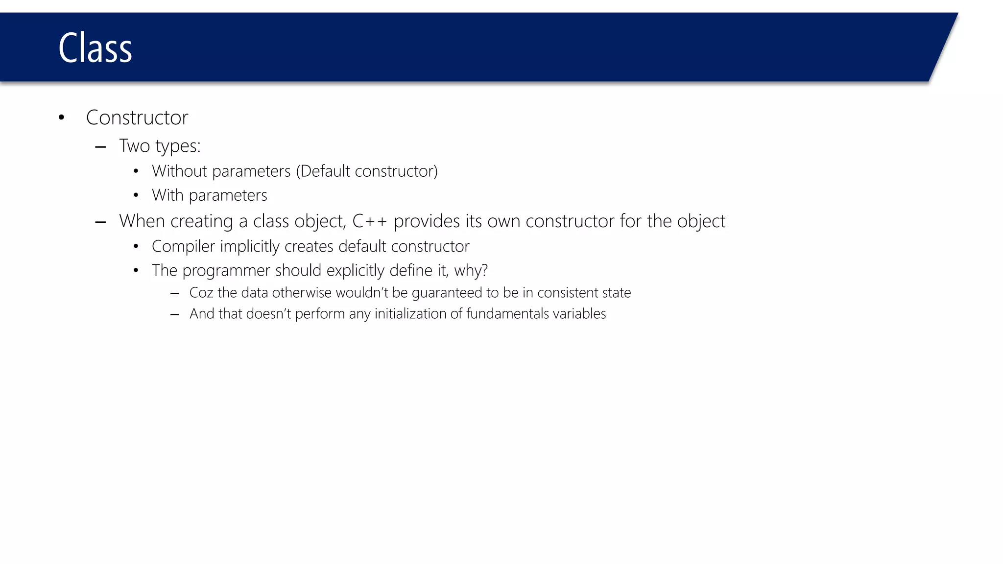 Class 
•Constructor 
–Two types: 
•Without parameters (Default constructor) 
•With parameters 
–When creating a class object, C++ provides its own constructor for the object 
•Compiler implicitly creates default constructor 
•The programmer should explicitly define it, why? 
–Coz the data otherwise wouldn’t be guaranteed to be in consistent state 
–And that doesn’t perform any initialization of fundamentals variables  