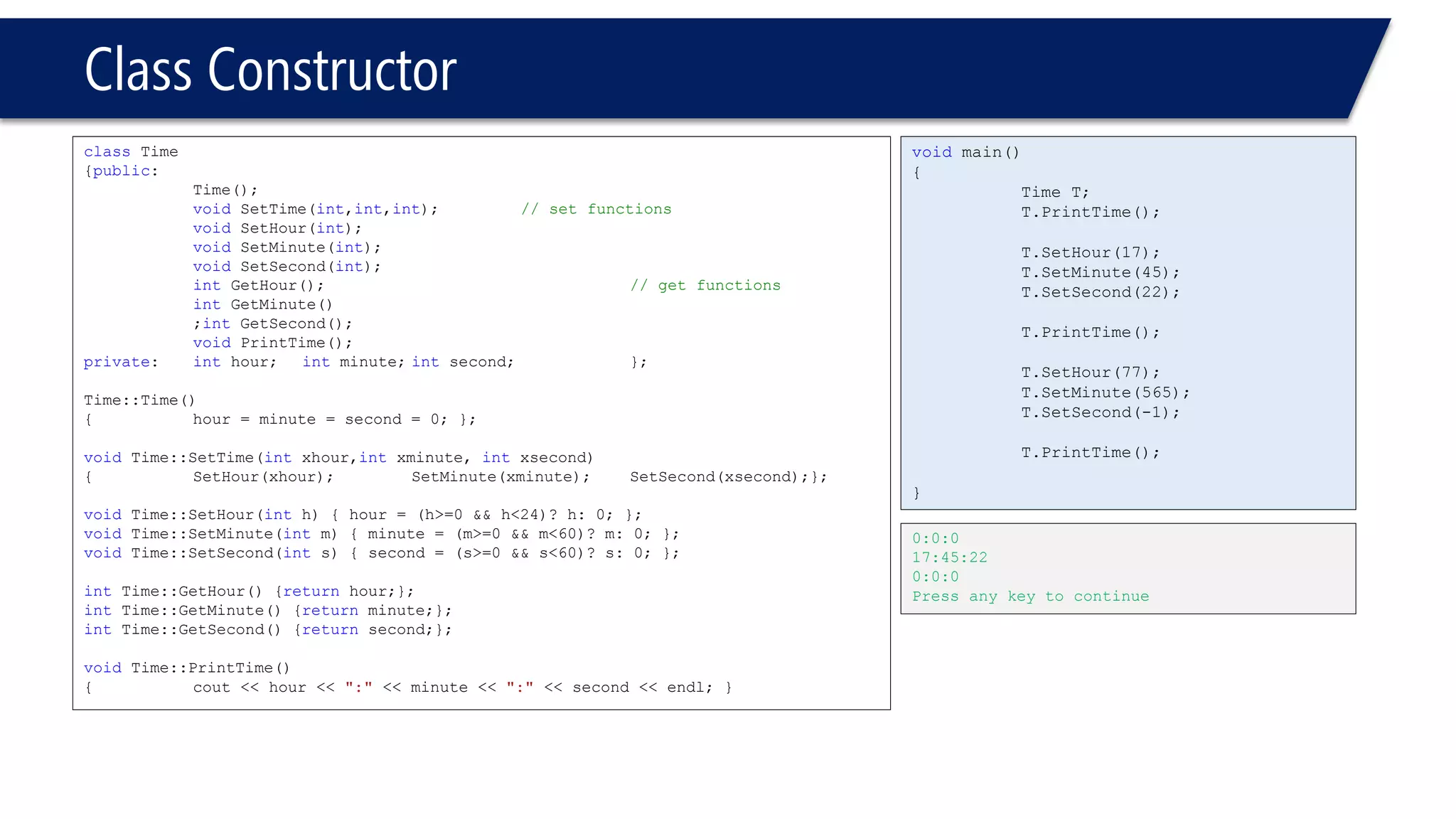 Class Constructor 
classTime 
{public: 
Time(); 
voidSetTime(int,int,int);// set functions 
voidSetHour(int); 
voidSetMinute(int); 
voidSetSecond(int); 
intGetHour();// get functions 
intGetMinute() 
;intGetSecond(); 
voidPrintTime(); 
private: inthour;intminute;intsecond; }; 
Time::Time() 
{hour = minute = second = 0; }; 
voidTime::SetTime(intxhour,intxminute, intxsecond) 
{SetHour(xhour);SetMinute(xminute);SetSecond(xsecond);}; 
voidTime::SetHour(inth) { hour = (h>=0 && h<24)? h: 0; }; 
voidTime::SetMinute(intm) { minute = (m>=0 && m<60)? m: 0; }; 
voidTime::SetSecond(ints) { second = (s>=0 && s<60)? s: 0; }; 
intTime::GetHour() {returnhour;}; 
intTime::GetMinute() {returnminute;}; 
intTime::GetSecond() {returnsecond;}; 
voidTime::PrintTime() 
{cout << hour << ":"<< minute << ":"<< second << endl; } 
voidmain() 
{ 
Time T; 
T.PrintTime(); 
T.SetHour(17); 
T.SetMinute(45); 
T.SetSecond(22); 
T.PrintTime(); 
T.SetHour(77); 
T.SetMinute(565); 
T.SetSecond(-1); 
T.PrintTime(); 
} 
0:0:0 
17:45:22 
0:0:0 
Press any key to continue  