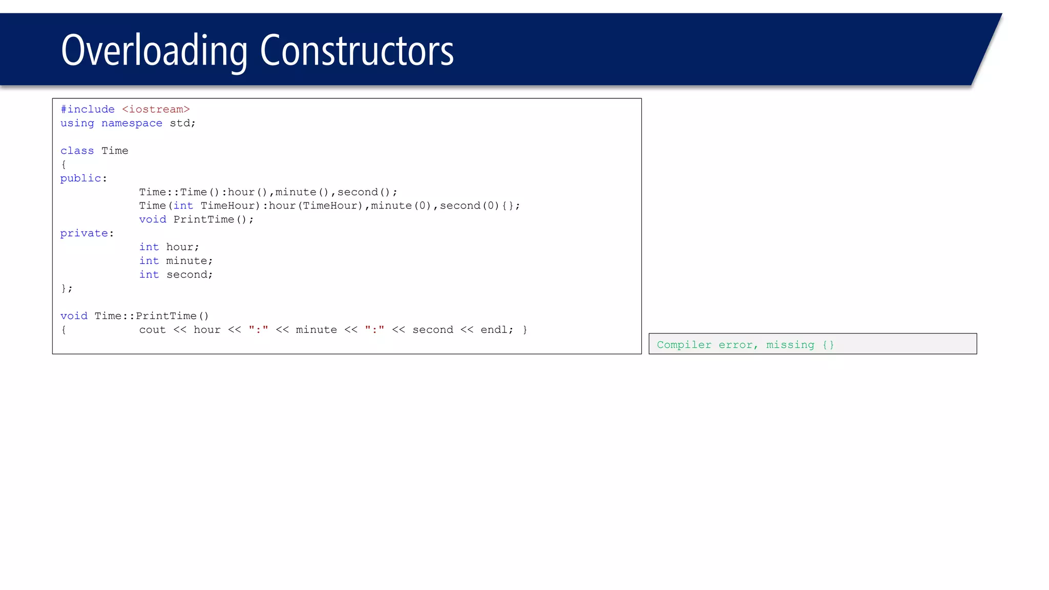 Overloading Constructors 
#include<iostream> 
usingnamespacestd; 
classTime 
{ 
public: 
Time::Time():hour(),minute(),second(); 
Time(intTimeHour):hour(TimeHour),minute(0),second(0){}; 
voidPrintTime(); 
private: 
inthour; 
intminute; 
intsecond; 
}; 
voidTime::PrintTime() 
{cout << hour << ":"<< minute << ":"<< second << endl; } 
Compiler error, missing {}  