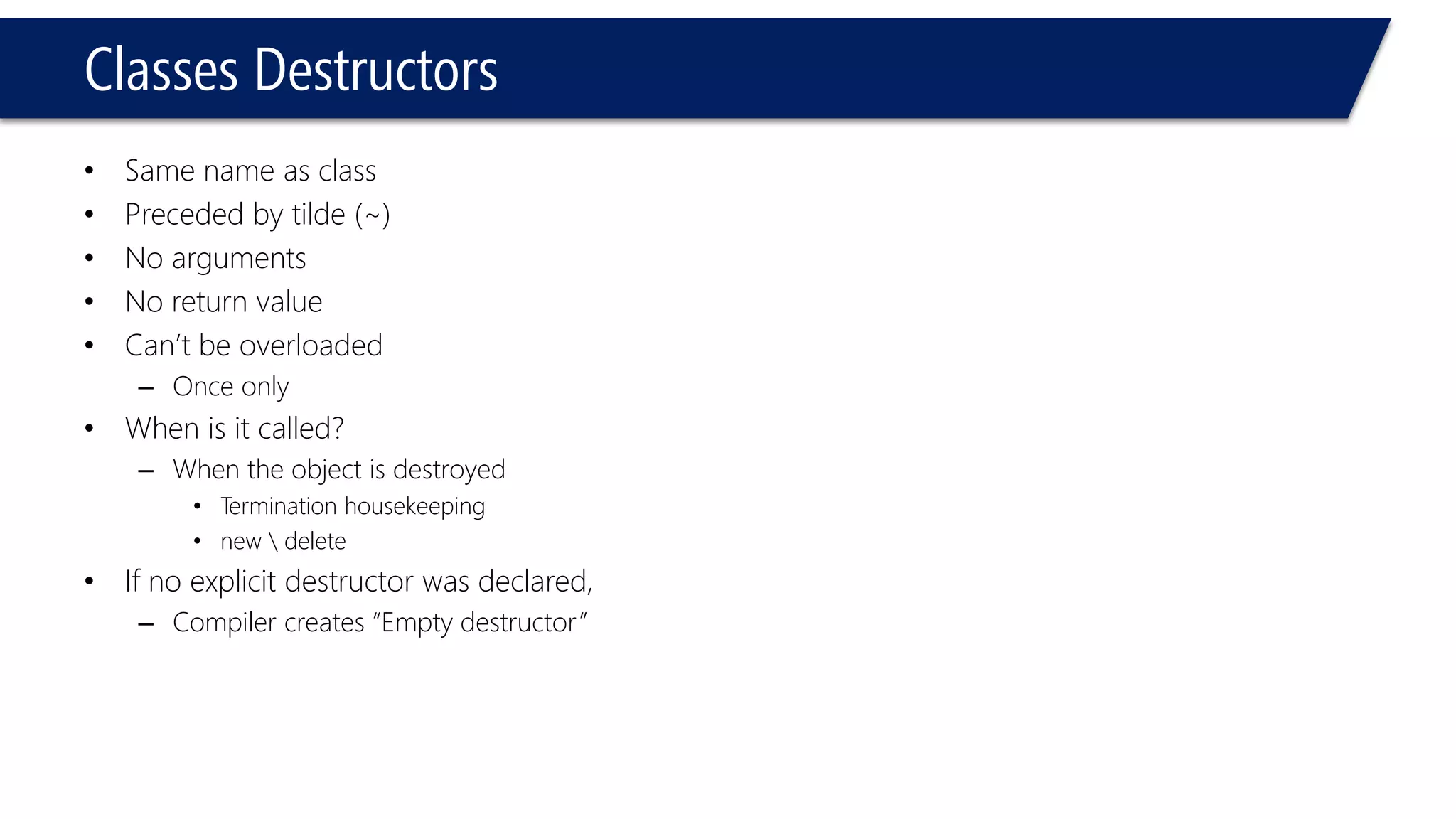 Classes Destructors 
•Same name as class 
•Preceded by tilde (~) 
•No arguments 
•No return value 
•Can’t be overloaded 
–Once only 
•When is it called? 
–When the object is destroyed 
•Termination housekeeping 
•new delete 
•If no explicit destructor was declared, 
–Compiler creates “Empty destructor”  
