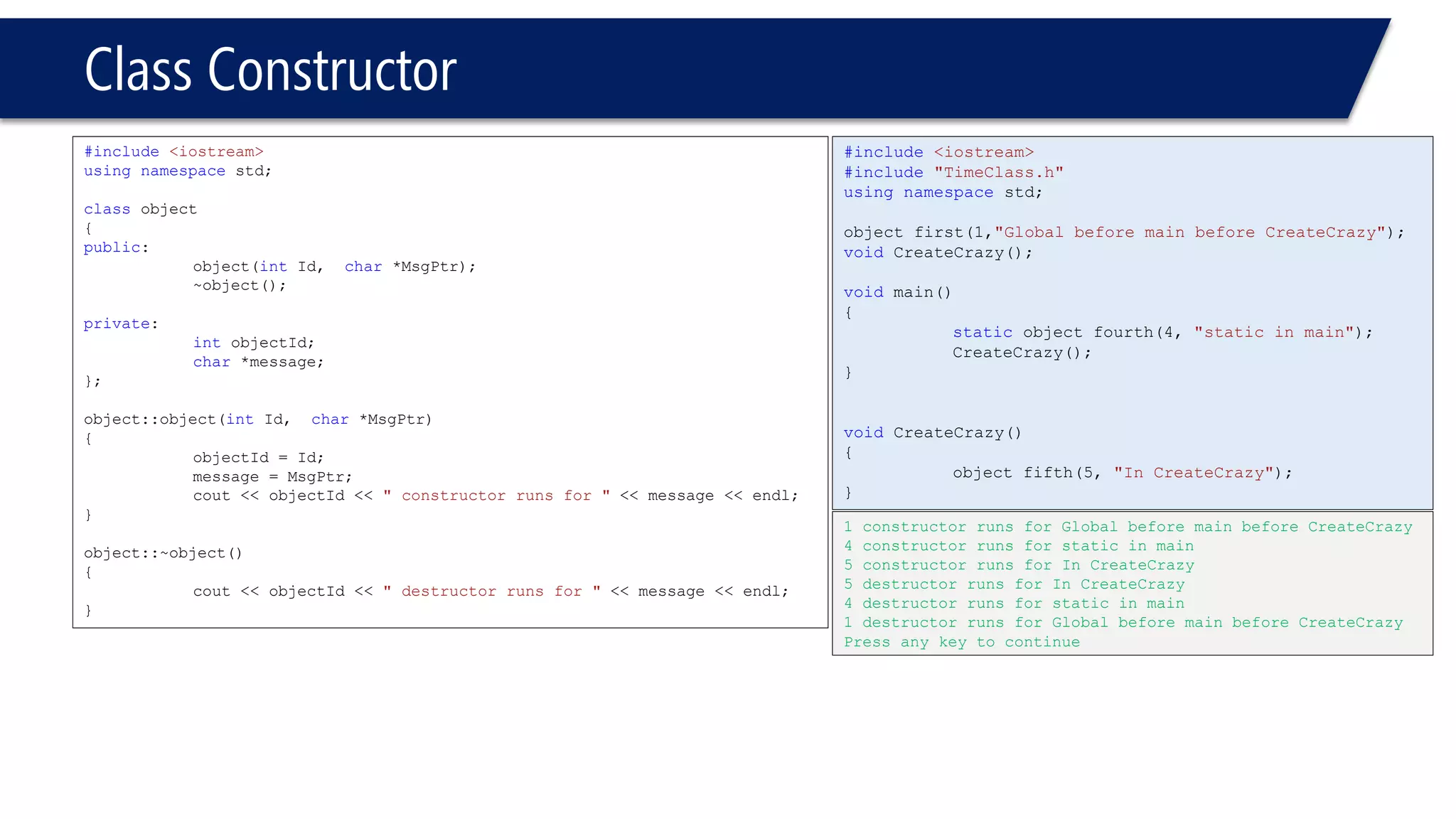 Class Constructor 
#include<iostream> 
usingnamespacestd; 
classobject 
{ 
public: 
object(intId, char*MsgPtr); 
~object(); 
private: 
intobjectId; 
char*message; 
}; 
object::object(intId, char*MsgPtr) 
{ 
objectId = Id; 
message = MsgPtr; 
cout << objectId << " constructor runs for "<< message << endl; 
} 
object::~object() 
{ 
cout << objectId << " destructor runs for "<< message << endl; 
} 
#include<iostream> 
#include"TimeClass.h" 
usingnamespacestd; 
object first(1,"Global before main before CreateCrazy"); 
voidCreateCrazy(); 
voidmain() 
{ 
staticobject fourth(4, "static in main"); 
CreateCrazy(); 
} 
voidCreateCrazy() 
{ 
object fifth(5, "In CreateCrazy"); 
} 
1 constructor runs for Global before main before CreateCrazy 
4 constructor runs for static in main 
5 constructor runs for In CreateCrazy 
5 destructor runs for In CreateCrazy 
4 destructor runs for static in main 
1 destructor runs for Global before main before CreateCrazy 
Press any key to continue  