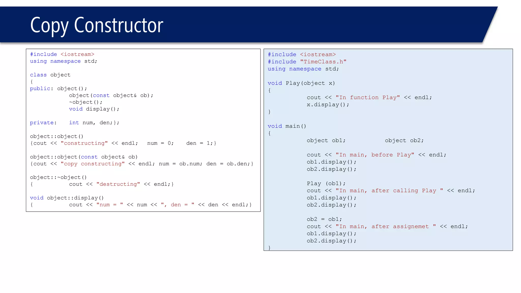 Copy Constructor 
#include<iostream> 
usingnamespacestd; 
classobject 
{ 
public: object(); 
object(constobject& ob); 
~object(); 
voiddisplay(); 
private: intnum, den;}; 
object::object() 
{cout << "constructing"<< endl; num = 0; den = 1;} 
object::object(constobject& ob) 
{cout << "copy constructing"<< endl; num = ob.num; den = ob.den;} 
object::~object() 
{cout << "destructing"<< endl;} 
voidobject::display() 
{cout << "num = "<< num << ", den = "<< den << endl;} 
#include<iostream> 
#include"TimeClass.h" 
usingnamespacestd; 
voidPlay(object x) 
{ 
cout << "In function Play"<< endl; 
x.display(); 
} 
voidmain() 
{ 
object ob1; object ob2; 
cout << "In main, before Play"<< endl; 
ob1.display(); 
ob2.display(); 
Play (ob1); 
cout << "In main, after calling Play "<< endl; 
ob1.display(); 
ob2.display(); 
ob2 = ob1; 
cout << "In main, after assignemet "<< endl; 
ob1.display(); 
ob2.display(); 
}  