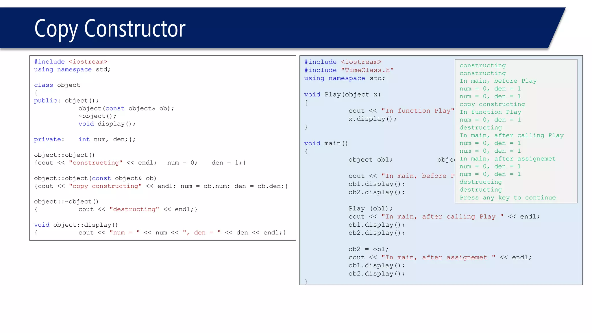Copy Constructor 
#include<iostream> 
usingnamespacestd; 
classobject 
{ 
public: object(); 
object(constobject& ob); 
~object(); 
voiddisplay(); 
private: intnum, den;}; 
object::object() 
{cout << "constructing"<< endl; num = 0; den = 1;} 
object::object(constobject& ob) 
{cout << "copy constructing"<< endl; num = ob.num; den = ob.den;} 
object::~object() 
{cout << "destructing"<< endl;} 
voidobject::display() 
{cout << "num = "<< num << ", den = "<< den << endl;} 
#include<iostream> 
#include"TimeClass.h" 
usingnamespacestd; 
voidPlay(object x) 
{ 
cout << "In function Play"<< endl; 
x.display(); 
} 
voidmain() 
{ 
object ob1; object ob2; 
cout << "In main, before Play"<< endl; 
ob1.display(); 
ob2.display(); 
Play (ob1); 
cout << "In main, after calling Play "<< endl; 
ob1.display(); 
ob2.display(); 
ob2 = ob1; 
cout << "In main, after assignemet "<< endl; 
ob1.display(); 
ob2.display(); 
} 
constructing 
constructing 
In main, before Play 
num = 0, den = 1 
num = 0, den = 1 
copy constructing 
In function Play 
num = 0, den = 1 
destructing 
In main, after calling Play 
num = 0, den = 1 
num = 0, den = 1 
In main, after assignemet 
num = 0, den = 1 
num = 0, den = 1 
destructing 
destructing 
Press any key to continue  