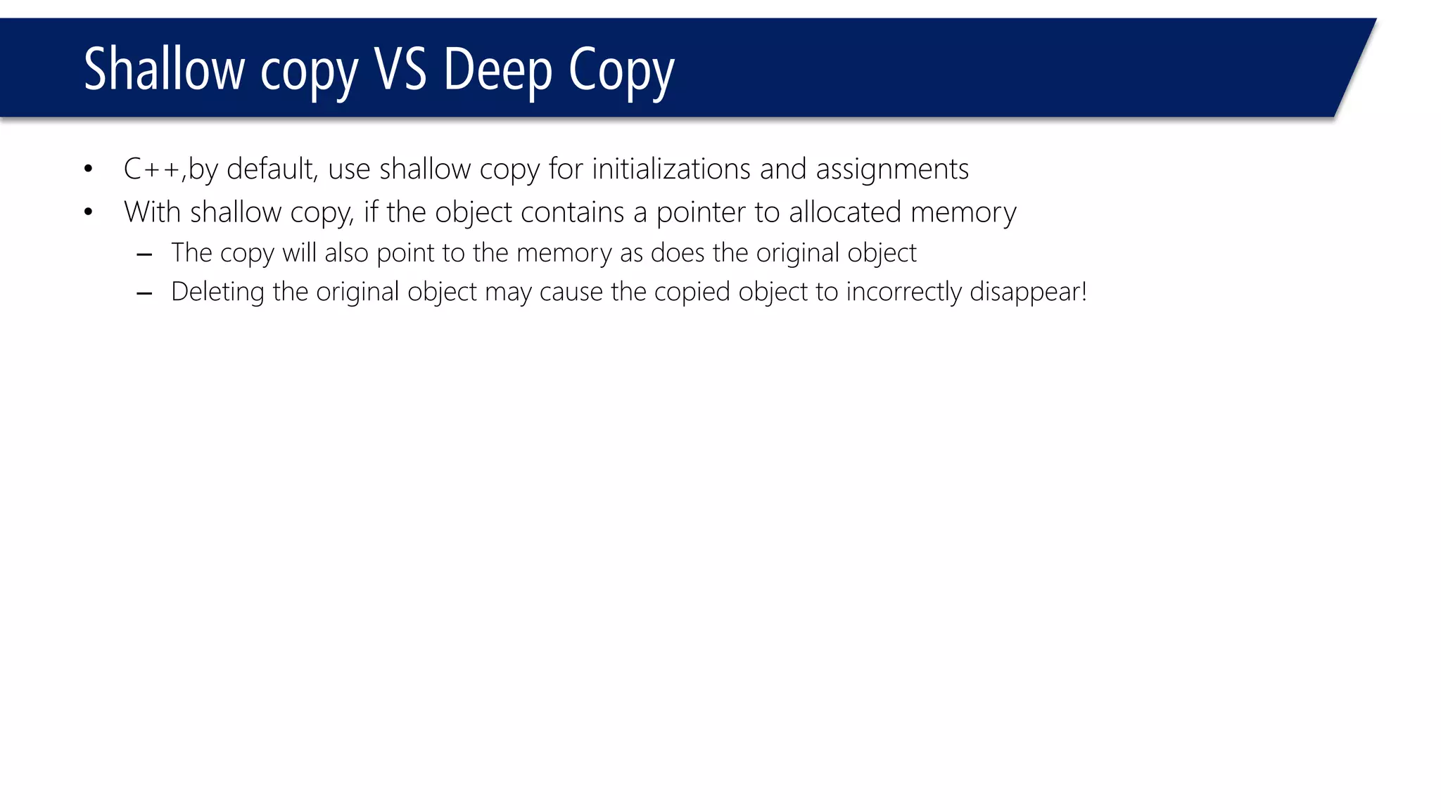 Shallow copy VS Deep Copy 
•C++,by default, use shallow copy for initializations and assignments 
•With shallow copy, if the object contains a pointer to allocated memory 
–The copy will also point to the memory as does the original object 
–Deleting the original object may cause the copied object to incorrectly disappear!  