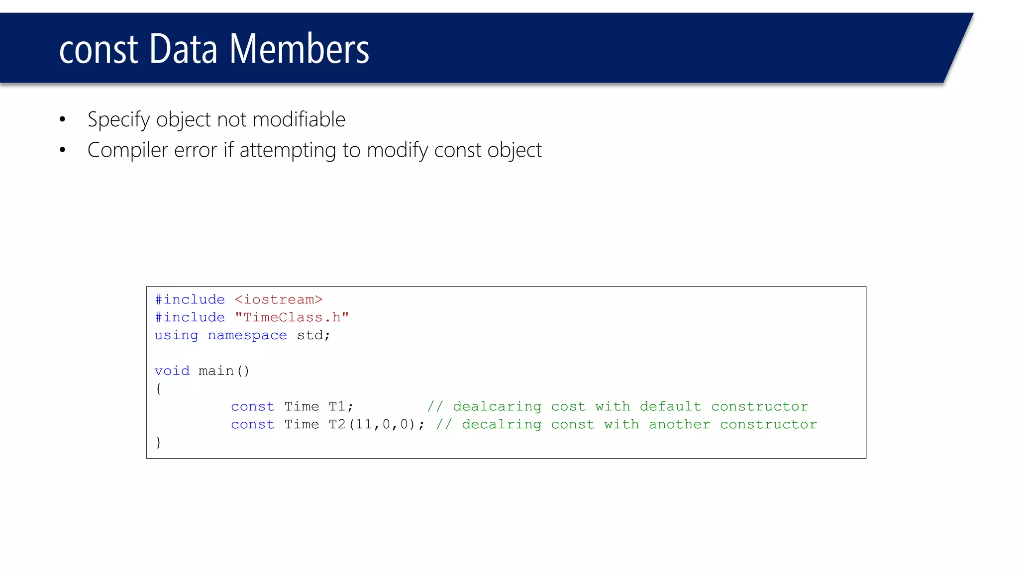 constData Members 
•Specify object not modifiable 
•Compiler error if attempting to modify const object 
#include<iostream> 
#include"TimeClass.h" 
usingnamespacestd; 
voidmain() 
{ 
constTime T1; // dealcaring cost with default constructor 
constTime T2(11,0,0); // decalring const with another constructor 
}  