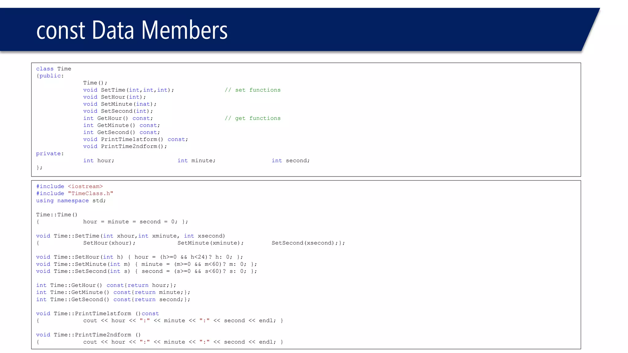 constData Members 
classTime 
{public: 
Time(); 
voidSetTime(int,int,int); // set functions 
voidSetHour(int); 
voidSetMinute(inat); 
voidSetSecond(int); 
intGetHour() const; // get functions 
intGetMinute() const; 
intGetSecond() const; 
voidPrintTime1stform() const; 
voidPrintTime2ndform(); 
private: 
inthour;intminute;intsecond; 
}; 
#include<iostream> 
#include"TimeClass.h" 
usingnamespacestd; 
Time::Time() 
{hour = minute = second = 0; }; 
voidTime::SetTime(intxhour,intxminute, intxsecond) 
{SetHour(xhour);SetMinute(xminute);SetSecond(xsecond);}; 
voidTime::SetHour(inth) { hour = (h>=0 && h<24)? h: 0; }; 
voidTime::SetMinute(intm) { minute = (m>=0 && m<60)? m: 0; }; 
voidTime::SetSecond(ints) { second = (s>=0 && s<60)? s: 0; }; 
intTime::GetHour() const{returnhour;}; 
intTime::GetMinute() const{returnminute;}; 
intTime::GetSecond() const{returnsecond;}; 
voidTime::PrintTime1stform ()const 
{cout << hour << ":"<< minute << ":"<< second << endl; } 
voidTime::PrintTime2ndform () 
{cout << hour << ":"<< minute << ":"<< second << endl; }  