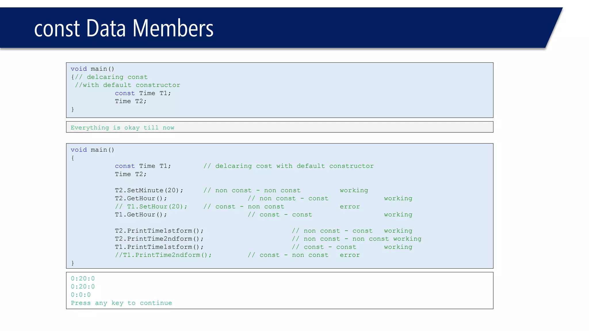 constData Members 
0:20:0 
0:20:0 
0:0:0 
Press any key to continue 
voidmain() 
{ 
constTime T1;// delcaring cost with default constructor 
Time T2; 
T2.SetMinute(20);// non const -non constworking 
T2.GetHour();// non const -constworking 
// T1.SetHour(20);// const -non consterror 
T1.GetHour();// const -constworking 
T2.PrintTime1stform();// non const -constworking 
T2.PrintTime2ndform();// non const -non const working 
T1.PrintTime1stform();// const -constworking 
//T1.PrintTime2ndform();// const -non consterror 
} 
voidmain() 
{// delcaring const 
//with default constructor 
constTime T1; 
Time T2; 
} 
Everything is okay till now  