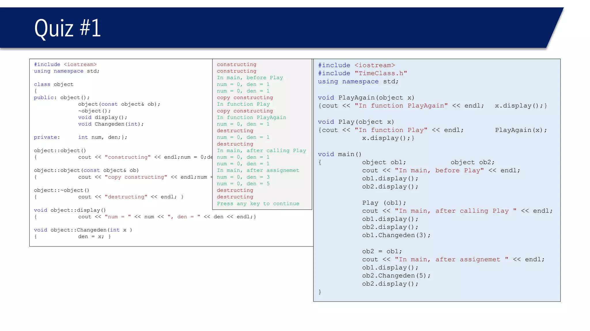 #include<iostream> 
#include"TimeClass.h" 
usingnamespacestd; 
voidPlayAgain(object x) 
{cout << "In function PlayAgain"<< endl;x.display();} 
voidPlay(object x) 
{cout << "In function Play"<< endl;PlayAgain(x); x.display();} 
voidmain() 
{object ob1; object ob2; 
cout << "In main, before Play"<< endl; 
ob1.display(); 
ob2.display(); 
Play (ob1); 
cout << "In main, after calling Play "<< endl; 
ob1.display(); 
ob2.display(); 
ob1.Changeden(3); 
ob2 = ob1; 
cout << "In main, after assignemet "<< endl; 
ob1.display(); 
ob2.Changeden(5); 
ob2.display(); 
} 
Quiz #1 
#include<iostream> 
usingnamespacestd; 
classobject 
{ 
public: object(); 
object(constobject& ob); 
~object(); 
voiddisplay(); 
voidChangeden(int); 
private: intnum, den;}; 
object::object() 
{cout << "constructing"<< endl;num = 0;den = 1;} 
object::object(constobject& ob) 
{cout << "copy constructing"<< endl;num = ob.num;den = ob.den;} 
object::~object() 
{cout << "destructing"<< endl; } 
voidobject::display() 
{cout << "num = "<< num << ", den = "<< den << endl;} 
voidobject::Changeden(intx ) 
{den = x; } 
constructing 
constructing 
In main, before Play 
num = 0, den = 1 
num = 0, den = 1 
copy constructing 
In function Play 
copy constructing 
In function PlayAgain 
num = 0, den = 1 
destructing 
num = 0, den = 1 
destructing 
In main, after calling Play 
num = 0, den = 1 
num = 0, den = 1 
In main, after assignemet 
num = 0, den = 3 
num = 0, den = 5 
destructing 
destructing 
Press any key to continue  