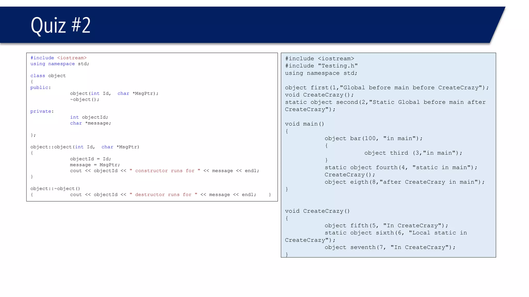 #include <iostream> 
#include "Testing.h" 
using namespace std; 
object first(1,"Global before main before CreateCrazy"); 
void CreateCrazy(); 
static object second(2,"Static Global before main after CreateCrazy"); 
void main() 
{ 
object bar(100, "in main"); 
{ 
object third (3,"in main"); 
} 
static object fourth(4, "static in main"); 
CreateCrazy(); 
object eigth(8,"after CreateCrazyin main"); 
} 
void CreateCrazy() 
{ 
object fifth(5, "In CreateCrazy"); 
static object sixth(6, "Local static in CreateCrazy"); 
object seventh(7, "In CreateCrazy"); 
} 
Quiz #2 
#include<iostream> 
usingnamespacestd; 
classobject 
{ 
public: 
object(intId, char*MsgPtr); 
~object(); 
private: 
intobjectId; 
char*message; 
}; 
object::object(intId, char*MsgPtr) 
{ 
objectId = Id; 
message = MsgPtr; 
cout << objectId << " constructor runs for "<< message << endl; 
} 
object::~object() 
{cout << objectId << " destructor runs for "<< message << endl;}  