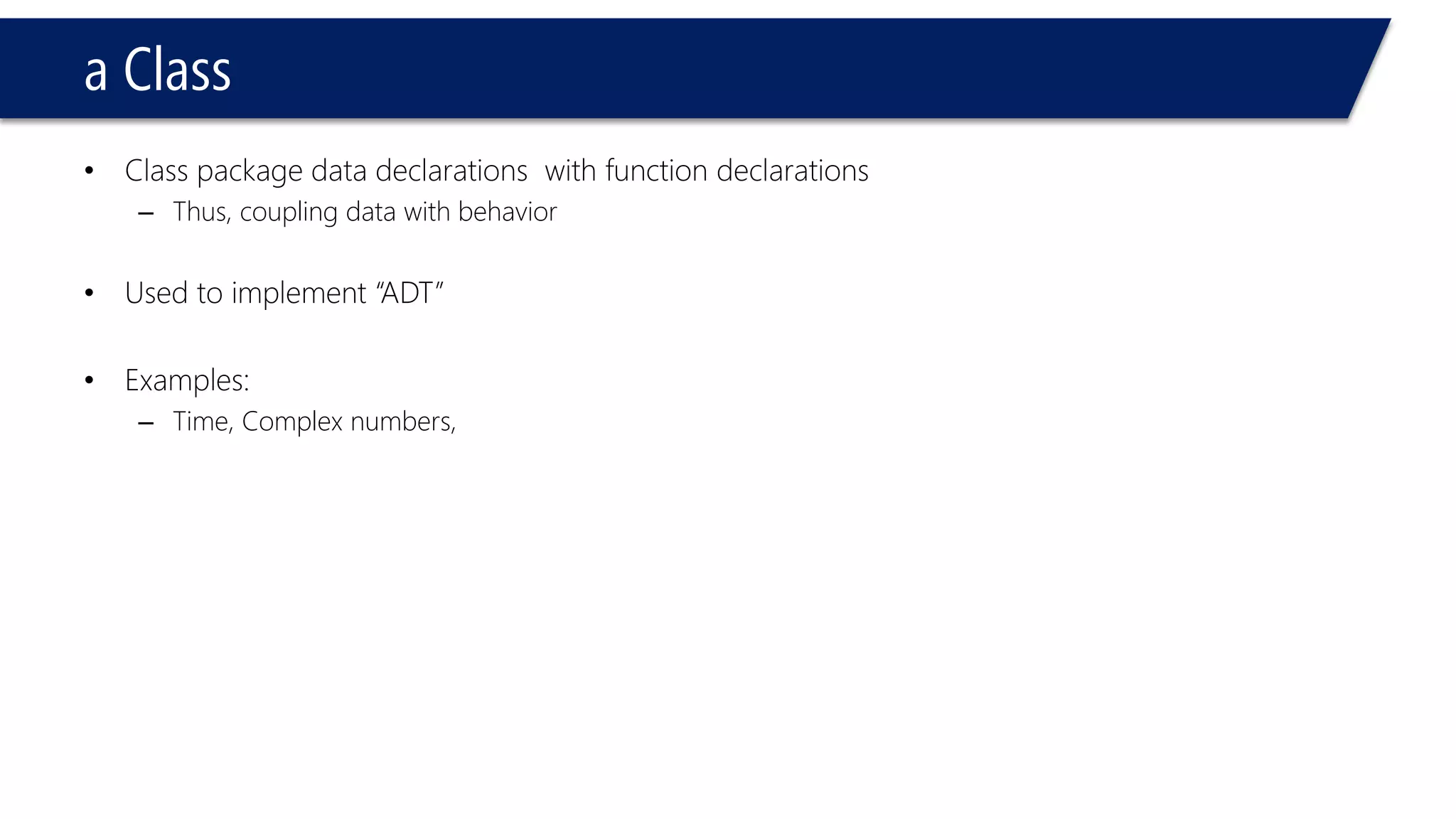 a Class 
•Class package data declarations with function declarations 
–Thus, coupling data with behavior 
•Used to implement “ADT” 
•Examples: 
–Time, Complex numbers,  