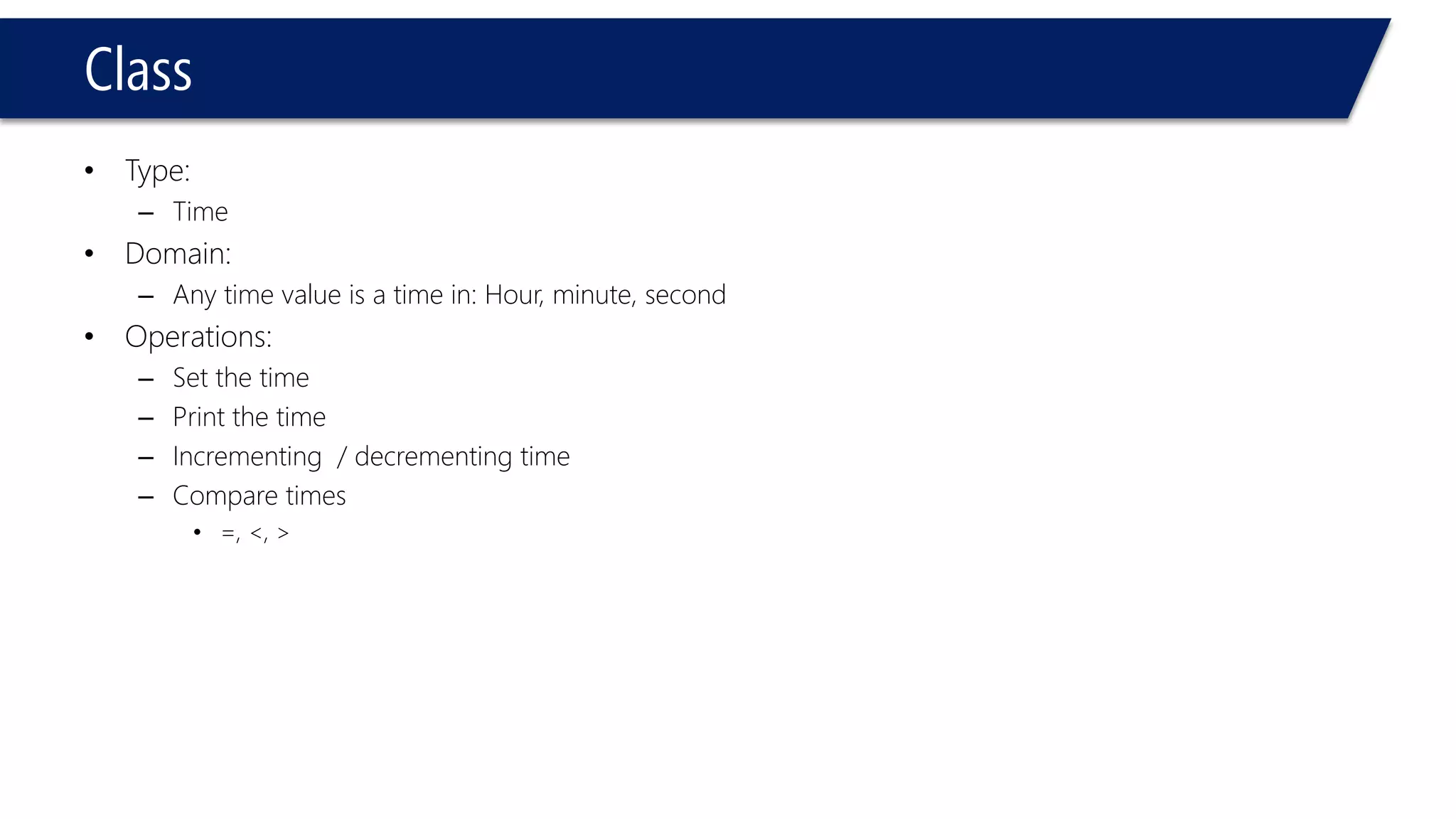 Class 
•Type: 
–Time 
•Domain: 
–Any time value is a time in: Hour, minute, second 
•Operations: 
–Set the time 
–Print the time 
–Incrementing / decrementing time 
–Compare times 
•=, <, >  