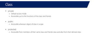Class 
•private: 
–Default access mode 
–Accessible just to the functions of the class and friends 
•public: 
–Accessible wherever object of class in scope 
•protected: 
–Accessible from members of their same class and friends class and also from their derived class  