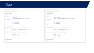 Class 
#include<iostream> 
usingnamespacestd; 
classTime 
{ 
public: 
Time(); 
voidChangeTime(int,int,int); 
private: 
inthour; 
intminute; 
intsecond; 
}; 
Time::Time()// constructor 
{ 
minute = second = hour = 0; 
} 
voidTime::ChangeTime(int,int,int) 
{ 
hour = 12; 
second = 0; 
minute = 0; 
} 
voidmain() 
{} 
#include<iostream> 
usingnamespacestd; 
classTime 
{ 
public: 
Time::Time(); 
voidTime::ChangeTime(int,int,int); 
private: 
inthour; 
intminute; 
intsecond; 
}; 
Time::Time()// constructor 
{ 
minute = second = hour = 0; 
} 
voidTime::ChangeTime(int,int,int) 
{ 
hour = 12; 
second = 0; 
minute = 0; 
} 
voidmain() 
{}  