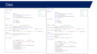 Class 
classTime 
{ 
public: 
Time(); 
voidChangeTime(int,int,int); 
voidPrintTime(); 
voidChangeHourFromOutside(int); 
private: 
inthour; 
intminute; 
intsecond; 
}; 
Time::Time()// constructor 
{minute = second = hour = 0; } 
voidTime::ChangeTime(intx1,intx2,intx3) 
{hour = x1; second = x2; minute = x3;} 
voidTime::PrintTime() 
{cout << hour << ":"<< minute << ":"<< second << endl;} 
voidTime::ChangeHourFromOutside(intx) 
{hour = x;} 
voidmain() 
{ 
intTempHour = 0;Time T; 
cout << "Enter The Hour: "<< endl; 
cin >> TempHour;//5 
T.PrintTime(); 
T.ChangeHourFromOutside(TempHour); 
T.PrintTime(); 
T.ChangeTime(11,1,5); 
T.PrintTime(); 
} 
Enter The Hour: 
5 
0:0:0 
5:0:0 
11:5:1 
classTime 
{ 
public: 
Time(); 
voidChangeTime(int,int,int); 
voidPrintTime(); 
voidChangeHourFromOutside(int); 
voidClear (); 
private: 
inthour; 
intminute; 
intsecond; 
}; 
Time::Time()// constructor 
{minute = second = hour = 0; } 
voidTime::ChangeTime(intx1,intx2,intx3) 
{hour = x1; second = x2; minute = x3;} 
voidTime::PrintTime() 
{cout << hour << ":"<< minute << ":"<< second << endl;} 
voidTime::ChangeHourFromOutside(intx) 
{hour = x;} 
voidTime::Clear () 
{minute = second = hour = 0; } 
voidmain() 
{ 
intTempHour = 0;Time T; 
cout << "Enter The Hour: "<< endl; 
cin >> TempHour;//5 
T.PrintTime(); T.ChangeHourFromOutside(TempHour); 
T.Clear(); 
T.PrintTime(); 
T.ChangeTime(11,1,5); 
T.PrintTime(); 
} 
Enter The Hour: 
5 
0:0:0 
0:0:0 
11:5:1  