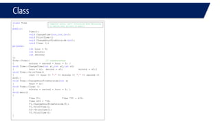 Class 
classTime 
{ 
public: 
Time(); 
voidChangeTime(int,int,int); 
voidPrintTime(); 
voidChangeHourFromOutside(int); 
voidClear (); 
private: 
inthour = 9; 
intminute; 
intsecond; 
}; 
Time::Time()// constructor 
{minute = second = hour = 0; } 
voidTime::ChangeTime(intx1,intx2,intx3) 
{hour = x1; second = x2; minute = x3;} 
voidTime::PrintTime() 
{cout << hour << ":"<< minute << ":"<< second << endl;} 
voidTime::ChangeHourFromOutside(intx) 
{hour = x;} 
voidTime::Clear () 
{minute = second = hour = 0; } 
voidmain() 
{ 
Time T1;Time *T2 = &T1; Time &T3 = *T2; 
T1.ChangeHourFromOutside(5); 
T1.PrintTime(); 
T2->PrintTime(); 
T3.PrintTime(); 
} 
Compiler error, can’t initialize when declaring no matter what private or public  