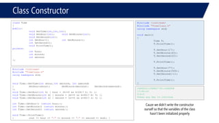 Class Constructor 
classTime 
{ 
public: 
voidSetTime(int,int,int); 
voidSetHour(int);voidSetMinute(int); 
voidSetSecond(int); 
intGetHour();intGetMinute(); 
intGetSecond(); 
voidPrintTime(); 
private: 
inthour; 
intminute; 
intsecond; 
}; 
#include<iostream> 
#include"TimeClass.h" 
usingnamespacestd; 
voidTime::SetTime(intxhour,intxminute, intxsecond) 
{SetHour(xhour);SetMinute(xminute);SetSecond(xsecond); 
}; 
voidTime::SetHour(inth) { hour = (h>=0 && h<24)? h: 0; }; 
voidTime::SetMinute(intm) { minute = (m>=0 && m<60)? m: 0; }; 
voidTime::SetSecond(ints) { second = (s>=0 && s<60)? s: 0; }; 
intTime::GetHour() {returnhour;}; 
intTime::GetMinute() {returnminute;}; 
intTime::GetSecond() {returnsecond;}; 
voidTime::PrintTime() 
{cout << hour << ":"<< minute << ":"<< second << endl; } 
#include<iostream> 
#include"TimeClass.h" 
usingnamespacestd; 
voidmain() 
{ 
Time T; 
T.PrintTime(); 
T.SetHour(17); 
T.SetMinute(45); 
T.SetSecond(22); 
T.PrintTime(); 
T.SetHour(77); 
T.SetMinute(565); 
T.SetSecond(-1); 
T.PrintTime(); 
} 
2486832:1588607792:2486968 
17:45:22 
0:0:0 
Press any key to continue 
Cauze we didn’t write the constructor ourself so that the variables of the class hasn’t been initialized properly  