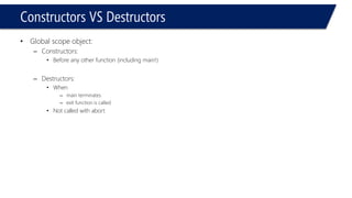 Constructors VS Destructors 
•Global scope object: 
–Constructors: 
•Before any other function (including main!) 
–Destructors: 
•When 
–main terminates 
–exit function is called 
•Not called with abort  