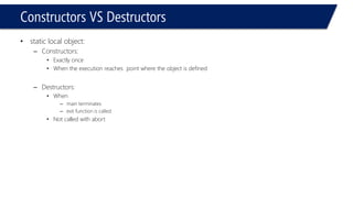Constructors VS Destructors 
•static local object: 
–Constructors: 
•Exactly once 
•When the execution reaches point where the object is defined 
–Destructors: 
•When 
–main terminates 
–exit function is called 
•Not called with abort  