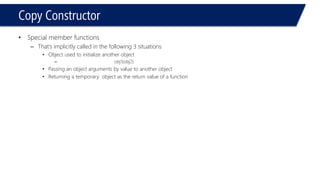 Copy Constructor 
•Special member functions 
–That’s implicitly called in the following 3 situations 
•Object used to initialize another object 
–obj1(obj2) 
•Passing an object arguments by value to another object 
•Returning a temporary object as the return value of a function  