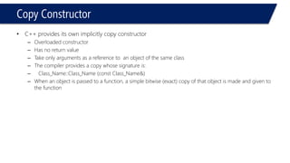 Copy Constructor 
•C++ provides its own implicitly copy constructor 
–Overloaded constructor 
–Has no return value 
–Take only arguments as a reference to an object of the same class 
–The compiler provides a copy whose signature is: 
–Class_Name::Class_Name (const Class_Name&) 
–When an object is passed to a function, a simple bitwise (exact) copy of that object is made and given to the function  