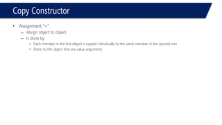 Copy Constructor 
•Assignment “=” 
–Assign object to object 
–Is done by 
•Each member in the first object is copied individually to the same member in the second one 
•Done to the object that are value arguments  