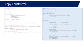 Copy Constructor 
#include<iostream> 
usingnamespacestd; 
classobject 
{ 
public: object(); 
object(constobject& ob); 
~object(); 
voiddisplay(); 
private: intnum, den;}; 
object::object() 
{cout << "constructing"<< endl; num = 0; den = 1;} 
object::object(constobject& ob) 
{cout << "copy constructing"<< endl; num = ob.num; den = ob.den;} 
object::~object() 
{cout << "destructing"<< endl;} 
voidobject::display() 
{cout << "num = "<< num << ", den = "<< den << endl;} 
#include<iostream> 
#include"TimeClass.h" 
usingnamespacestd; 
voidPlay(object x) 
{ 
cout << "In function Play"<< endl; 
x.display(); 
} 
voidmain() 
{ 
object ob1; object ob2; 
cout << "In main, before Play"<< endl; 
ob1.display(); 
ob2.display(); 
Play (ob1); 
cout << "In main, after calling Play "<< endl; 
ob1.display(); 
ob2.display(); 
ob2 = ob1; 
cout << "In main, after assignemet "<< endl; 
ob1.display(); 
ob2.display(); 
}  