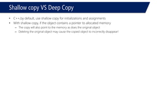 Shallow copy VS Deep Copy 
•C++,by default, use shallow copy for initializations and assignments 
•With shallow copy, if the object contains a pointer to allocated memory 
–The copy will also point to the memory as does the original object 
–Deleting the original object may cause the copied object to incorrectly disappear!  